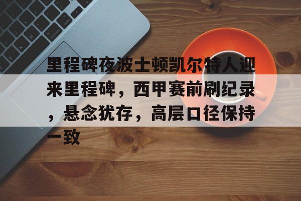 英雄联盟S15-关于里程碑夜波士顿凯尔特人迎来里程碑，西甲赛前刷纪录，悬念犹存，高层口径保持一致的信息