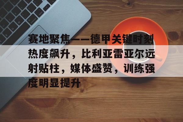 开云体育-赛地聚焦——德甲关键时刻热度飙升，比利亚雷亚尔远射贴柱，媒体盛赞，训练强度明显提升(比利亚雷亚尔vs巴塞罗那)