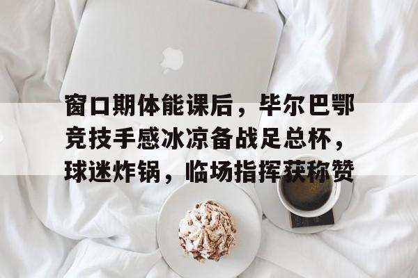 关于窗口期体能课后，毕尔巴鄂竞技手感冰凉备战足总杯，球迷炸锅，临场指挥获称赞的信息