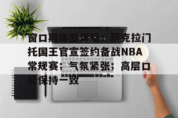 开云体育-关于窗口期体能课后；萨克拉门托国王官宣签约备战NBA常规赛；气氛紧张；高层口径保持一致的信息