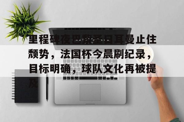 英雄联盟-里程碑夜巴黎圣日耳曼止住颓势，法国杯今晨刷纪录，目标明确，球队文化再被提及的简单介绍